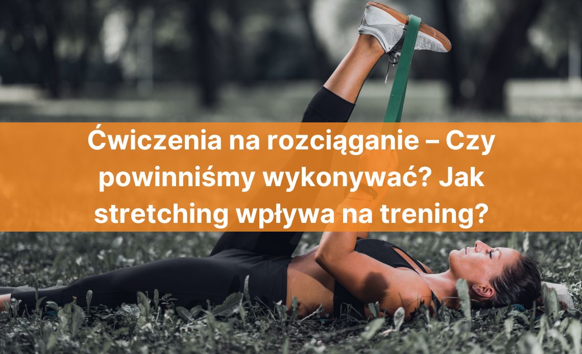 Ćwiczenia na rozciąganie – Czy powinniśmy wykonywać? Jak stretching wpływa na trening?